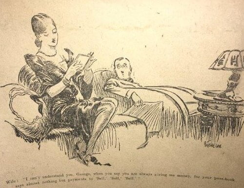 Wife: I can’t understand you, George, when you say you are always giving me money, for your pass-book says almost nothing but payments to ‘Self,’ ‘Self,’ ‘Self.’This newspaper cartoon shows issues of financial autonomy within the domestic space of t…